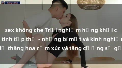 sex không che Trải nghiệm hứng khởi cùng với việc làm tình tập thể - những bí mật và kinh nghiệm để thăng hoa cảm xúc và tăng cường sự gắn kết trong mối quan hệ