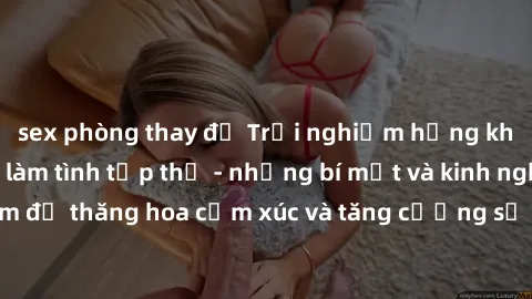 sex phòng thay đồ Trải nghiệm hứng khởi cùng với việc làm tình tập thể - những bí mật và kinh nghiệm để thăng hoa cảm xúc và tăng cường sự gắn kết trong mối quan hệ