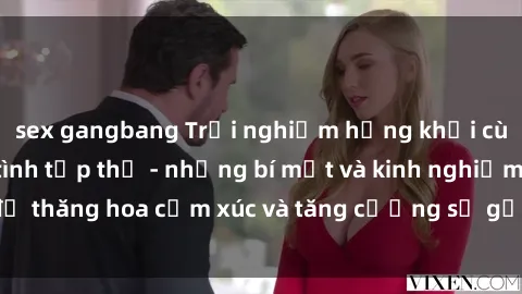 sex gangbang Trải nghiệm hứng khởi cùng với việc làm tình tập thể - những bí mật và kinh nghiệm để thăng hoa cảm xúc và tăng cường sự gắn kết trong mối quan hệ