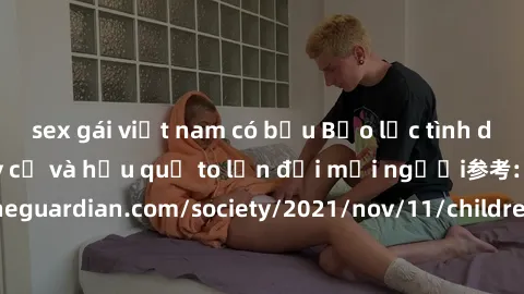 sex gái việt nam có bầu Bạo lực tình dục trong nhóm: nguy cơ và hậu quả to lớn đối mọi người参考: https://www.theguardian.com/society/2021/nov/11/children-as-young-as-four-are-being-sexually-abused-by-g