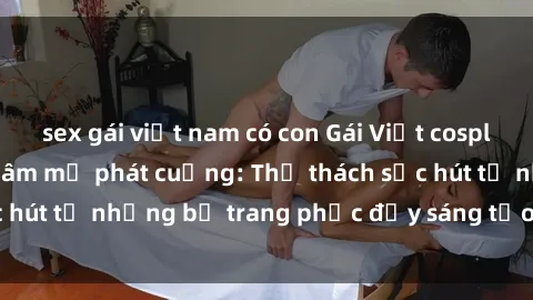 sex gái việt nam có con Gái Việt cosplay sexy khiến fan hâm mộ phát cuồng: Thử thách sức hút từ những bộ trang phục đầy sáng tạo và quyến rũ!