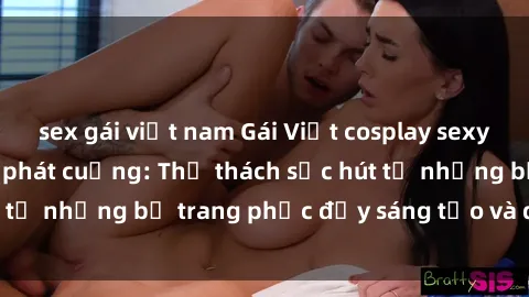 sex gái việt nam Gái Việt cosplay sexy khiến fan hâm mộ phát cuồng: Thử thách sức hút từ những bộ trang phục đầy sáng tạo và quyến rũ!