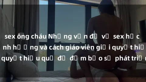 sex ông cháu Những vấn đề về sex học sinh: Các yếu tố ảnh hưởng và cách giáo viên giải quyết hiệu quả để đảm bảo sự phát triển toàn diện.