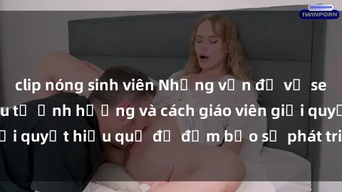 clip nóng sinh viên Những vấn đề về sex học sinh: Các yếu tố ảnh hưởng và cách giáo viên giải quyết hiệu quả để đảm bảo sự phát triển toàn diện.