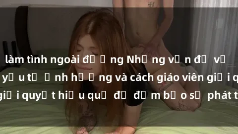 làm tình ngoài đường Những vấn đề về sex học sinh: Các yếu tố ảnh hưởng và cách giáo viên giải quyết hiệu quả để đảm bảo sự phát triển toàn diện.