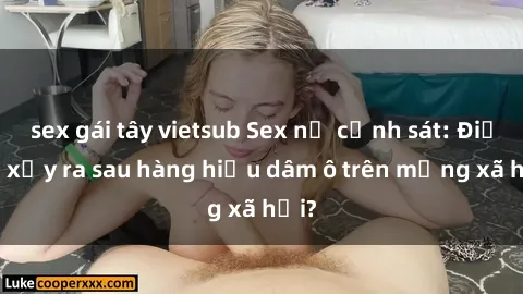 sex gái tây vietsub Sex nữ cảnh sát: Điều gì xảy ra sau hàng hiệu dâm ô trên mạng xã hội?