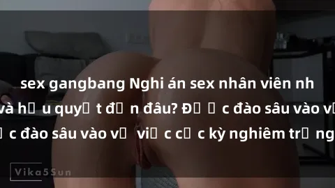 sex gangbang Nghi án sex nhân viên nhà hàng: Hậu quả và hậu quyết đến đâu? Được đào sâu vào vụ việc cực kỳ nghiêm trọng này.