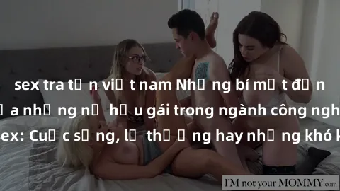 sex tra tấn việt nam Những bí mật đằng sau cuộc sống của những nữ hầu gái trong ngành công nghiệp sex: Cuộc sống, lẽ thường hay những khó khăn mà họ phải đối mặt.