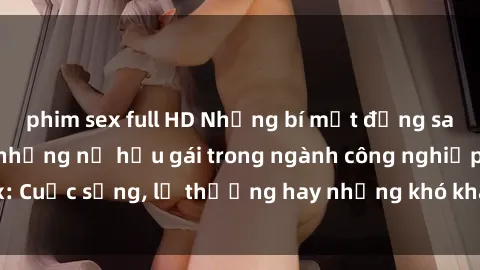 phim sex full HD Những bí mật đằng sau cuộc sống của những nữ hầu gái trong ngành công nghiệp sex: Cuộc sống, lẽ thường hay những khó khăn mà họ phải đối mặt.