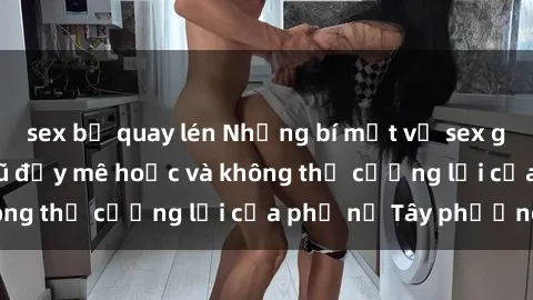 sex bị quay lén Những bí mật về sex gái Tây: Sự quyến rũ đầy mê hoặc và không thể cưỡng lại của phụ nữ Tây phương
