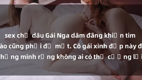 sex chị dâu Gái Nga dâm đãng khiến tim bất cứ chàng trai nào cũng phải đỏ mặt. Cô gái xinh đẹp này đã chứng minh rằng không ai có thể cưỡng lại khi cô làm tình đắm say.