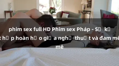 phim sex full HD Phim sex Pháp - Sự kết hợp hoàn hảo giữa nghệ thuật và đam mê