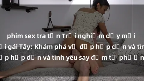 phim sex tra tấn Trải nghiệm đầy mới lạ khi quan hệ với gái Tây: Khám phá vẻ đẹp hấp dẫn và tình yêu say đắm từ phương Tây