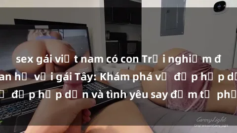 sex gái việt nam có con Trải nghiệm đầy mới lạ khi quan hệ với gái Tây: Khám phá vẻ đẹp hấp dẫn và tình yêu say đắm từ phương Tây