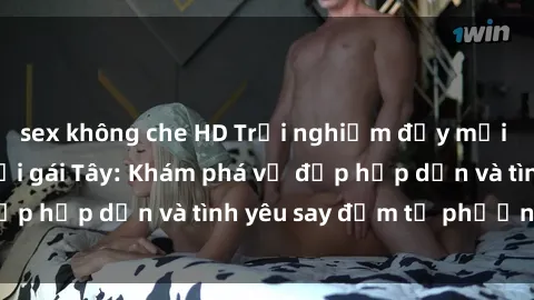 sex không che HD Trải nghiệm đầy mới lạ khi quan hệ với gái Tây: Khám phá vẻ đẹp hấp dẫn và tình yêu say đắm từ phương Tây