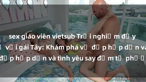sex giáo viên vietsub Trải nghiệm đầy mới lạ khi quan hệ với gái Tây: Khám phá vẻ đẹp hấp dẫn và tình yêu say đắm từ phương Tây