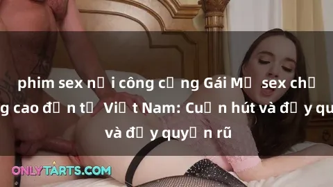 phim sex nơi công cộng Gái Mỹ sex chất lượng cao đến từ Việt Nam: Cuốn hút và đầy quyến rũ