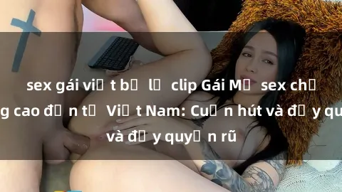 sex gái việt bị lộ clip Gái Mỹ sex chất lượng cao đến từ Việt Nam: Cuốn hút và đầy quyến rũ