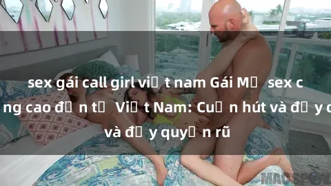 sex gái call girl việt nam Gái Mỹ sex chất lượng cao đến từ Việt Nam: Cuốn hút và đầy quyến rũ