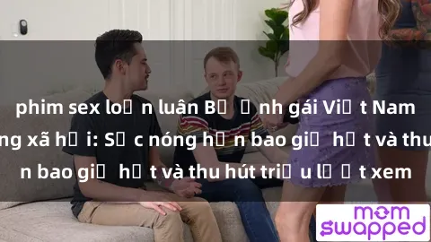 phim sex loạn luân Bộ ảnh gái Việt Nam nude gây sốt mạng xã hội: Sắc nóng hơn bao giờ hết và thu hút triệu lượt xem
