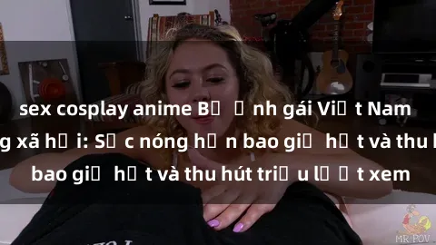 sex cosplay anime Bộ ảnh gái Việt Nam nude gây sốt mạng xã hội: Sắc nóng hơn bao giờ hết và thu hút triệu lượt xem