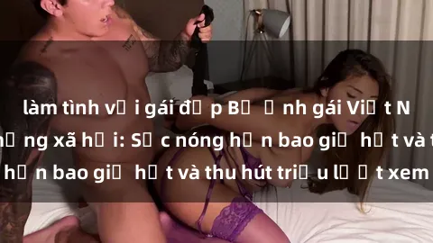 làm tình với gái đẹp Bộ ảnh gái Việt Nam nude gây sốt mạng xã hội: Sắc nóng hơn bao giờ hết và thu hút triệu lượt xem