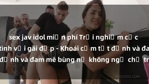sex jav idol miễn phí Trải nghiệm cực kỳ thú vị khi làm tình với gái đẹp - Khoái cảm tột đỉnh và đam mê bùng nổ không ngờ chỉ trong một đêm!