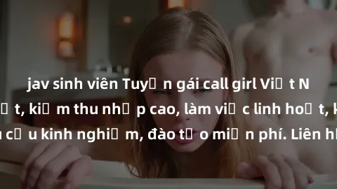 jav sinh viên Tuyển gái call girl Việt Nam gợi cảm, đẹp mắt, kiếm thu nhập cao, làm việc linh hoạt, không yêu cầu kinh nghiệm, đào tạo miễn phí. Liên hệ ngay để biết thêm chi tiết!