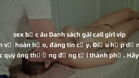 sex bắc âu Danh sách gái call girl vip chất lượng, dịch vụ hoàn hảo, đáng tin cậy. Điều hấp dẫn cho các quý ông thượng đẳng tại thành phố. Hãy nhấc máy và đặt lịch ngay!