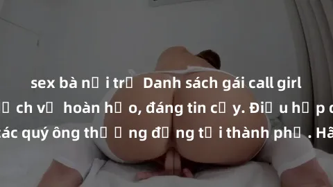 sex bà nội trợ Danh sách gái call girl vip chất lượng, dịch vụ hoàn hảo, đáng tin cậy. Điều hấp dẫn cho các quý ông thượng đẳng tại thành phố. Hãy nhấc máy và đặt lịch ngay!