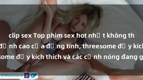 clip sex Top phim sex hot nhất không thể bỏ lỡ năm nay: đỉnh cao của đồng tính, threesome đầy kích thích và các cảnh nóng đang gây sốt!