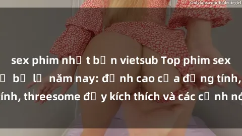 sex phim nhật bản vietsub Top phim sex hot nhất không thể bỏ lỡ năm nay: đỉnh cao của đồng tính, threesome đầy kích thích và các cảnh nóng đang gây sốt!