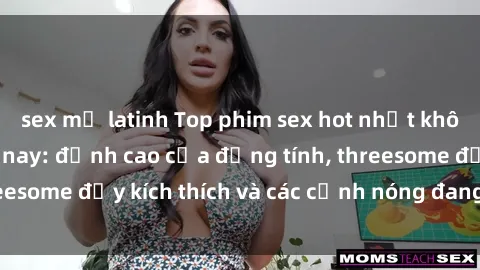 sex mỹ latinh Top phim sex hot nhất không thể bỏ lỡ năm nay: đỉnh cao của đồng tính, threesome đầy kích thích và các cảnh nóng đang gây sốt!
