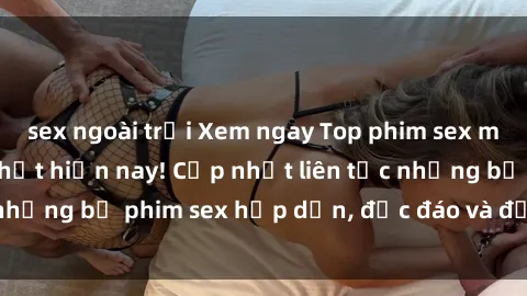 sex ngoài trời Xem ngay Top phim sex mới nhất đang hot nhất hiện nay! Cập nhật liên tục những bộ phim sex hấp dẫn, độc đáo và đầy kích thích.