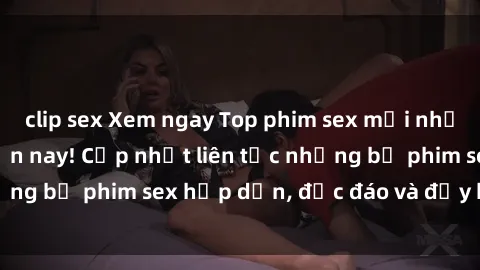 clip sex Xem ngay Top phim sex mới nhất đang hot nhất hiện nay! Cập nhật liên tục những bộ phim sex hấp dẫn, độc đáo và đầy kích thích.