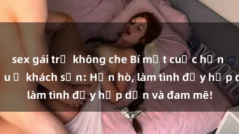 sex gái trẻ không che Bí mật cuộc hẹn gái Việt lần đầu ở khách sạn: Hẹn hò, làm tình đầy hấp dẫn và đam mê!