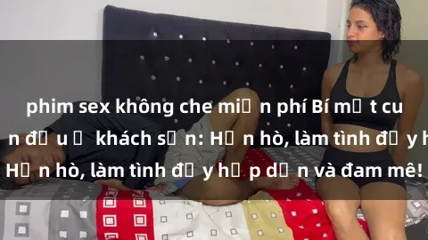 phim sex không che miễn phí Bí mật cuộc hẹn gái Việt lần đầu ở khách sạn: Hẹn hò, làm tình đầy hấp dẫn và đam mê!