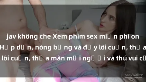 jav không che Xem phim sex miễn phí online ngay tại đây – Hấp dẫn, nóng bỏng và đầy lôi cuốn, thỏa mãn mọi người và thú vui của bạn!