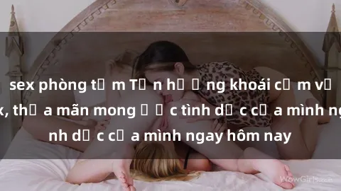 sex phòng tắm Tận hưởng khoái cảm với gái xinh sex, thỏa mãn mong ước tình dục của mình ngay hôm nay