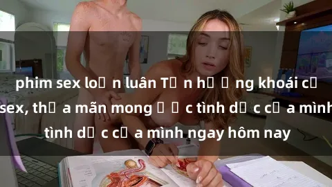 phim sex loạn luân Tận hưởng khoái cảm với gái xinh sex, thỏa mãn mong ước tình dục của mình ngay hôm nay