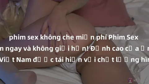 phim sex không che miễn phí Phim Sex Việt Nam HD - Xem ngay và không giới hạn! Đỉnh cao của ẩm thực tình dục Việt Nam được tái hiện với chất lượng hình ảnh sắc nét. Hãy thưởng thức ngay!
