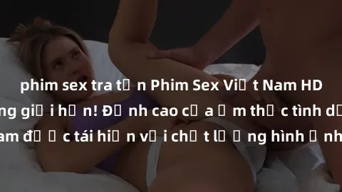 phim sex tra tấn Phim Sex Việt Nam HD - Xem ngay và không giới hạn! Đỉnh cao của ẩm thực tình dục Việt Nam được tái hiện với chất lượng hình ảnh sắc nét. Hãy thưởng thức ngay!