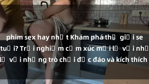 phim sex hay nhất Khám phá thế giới sex trực tuyến: Hơn tuổi? Trải nghiệm cảm xúc mới lạ với những trò chơi độc đáo và kích thích người lớn
