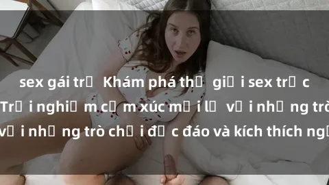 sex gái trẻ Khám phá thế giới sex trực tuyến: Hơn tuổi? Trải nghiệm cảm xúc mới lạ với những trò chơi độc đáo và kích thích người lớn