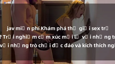 jav miễn phí Khám phá thế giới sex trực tuyến: Hơn tuổi? Trải nghiệm cảm xúc mới lạ với những trò chơi độc đáo và kích thích người lớn