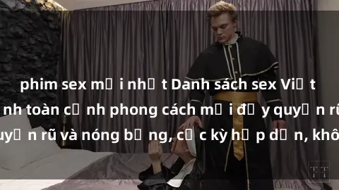 phim sex mới nhất Danh sách sex Việt Nam không che - Ảnh toàn cảnh phong cách mới đầy quyến rũ và nóng bỏng, cực kỳ hấp dẫn, không thể bỏ qua!