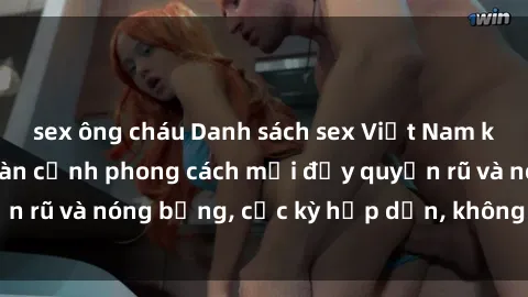 sex ông cháu Danh sách sex Việt Nam không che - Ảnh toàn cảnh phong cách mới đầy quyến rũ và nóng bỏng, cực kỳ hấp dẫn, không thể bỏ qua!
