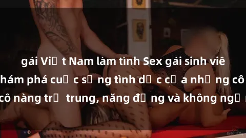 gái Việt Nam làm tình Sex gái sinh viên hot nhất: Cùng khám phá cuộc sống tình dục của những cô nàng trẻ trung, năng động và không ngần ngại thử nghiệm!
