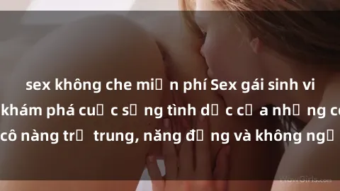 sex không che miễn phí Sex gái sinh viên hot nhất: Cùng khám phá cuộc sống tình dục của những cô nàng trẻ trung, năng động và không ngần ngại thử nghiệm!