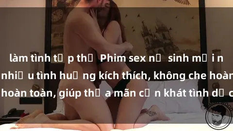 làm tình tập thể Phim sex nữ sinh mới nhất: Trải nghiệm nhiều tình huống kích thích, không che hoàn toàn, giúp thỏa mãn cơn khát tình dục của các bạn trẻ